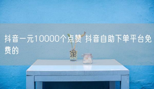 抖音一元10000个点赞 抖音自助下单平台免费的
