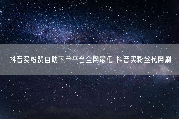 抖音买粉赞自助下单平台全网最低 抖音买粉丝代网刷