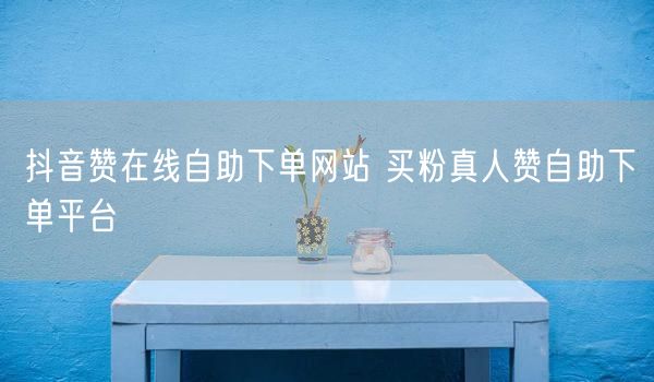 抖音赞在线自助下单网站 买粉真人赞自助下单平台