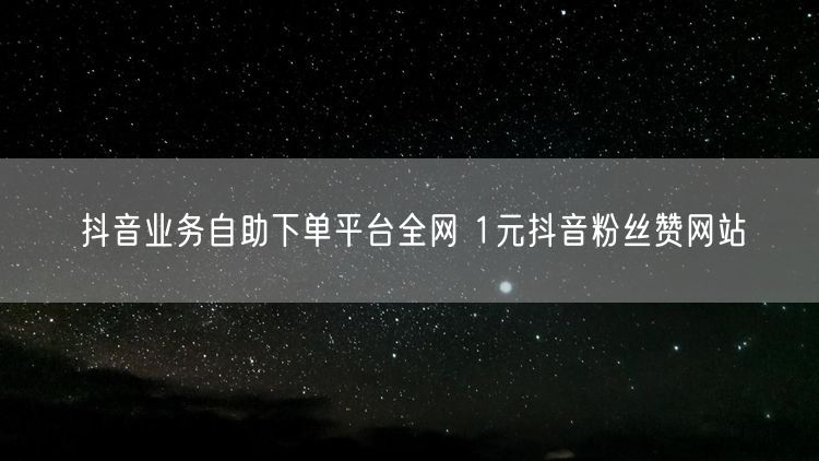 抖音业务自助下单平台全网 1元抖音粉丝赞网站