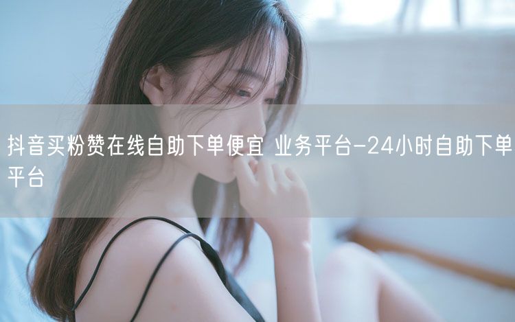 抖音买粉赞在线自助下单便宜 业务平台-24小时自助下单平台