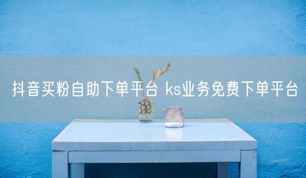 抖音买粉自助下单平台 ks业务免费下单平台