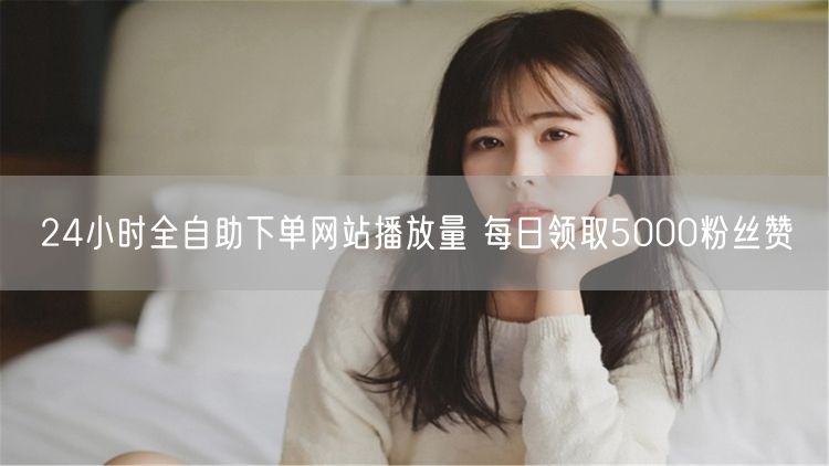 24小时全自助下单网站播放量 每日领取5000粉丝赞
