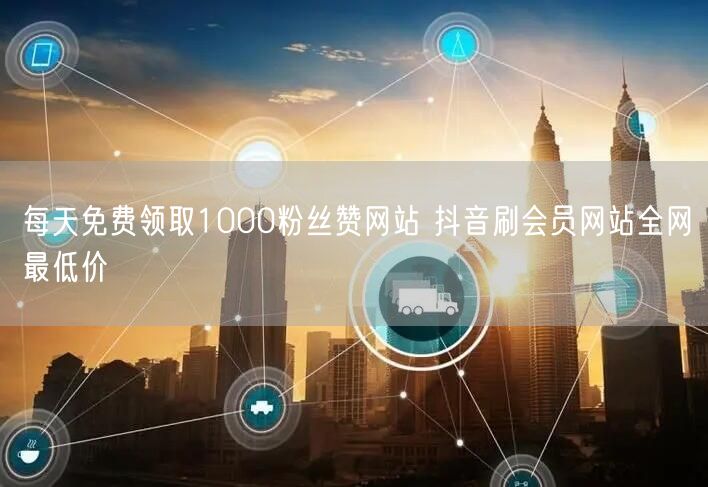 每天免费领取1000粉丝赞网站 抖音刷会员网站全网最低价