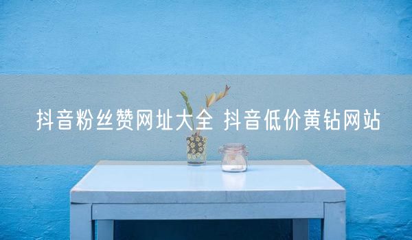 抖音粉丝赞网址大全 抖音低价黄钻网站