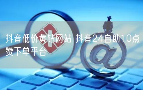抖音低价黄钻网站 抖音24自助10点赞下单平台
