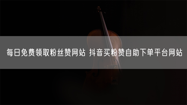 每日免费领取粉丝赞网站 抖音买粉赞自助下单平台网站