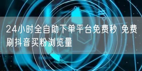 24小时全自助下单平台免费秒 免费刷抖音买粉浏览量