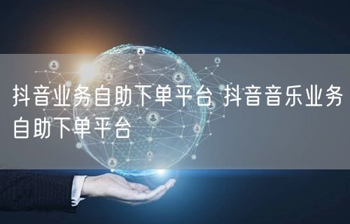 抖音业务自助下单平台 抖音音乐业务自助下单平台