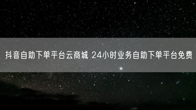 抖音自助下单平台云商城 24小时业务自助下单平台免费