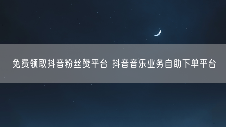 免费领取抖音粉丝赞平台 抖音音乐业务自助下单平台