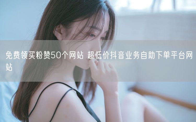免费领买粉赞50个网站 超低价抖音业务自助下单平台网站