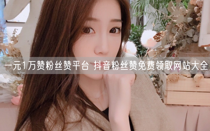 一元1万赞粉丝赞平台 抖音粉丝赞免费领取网站大全