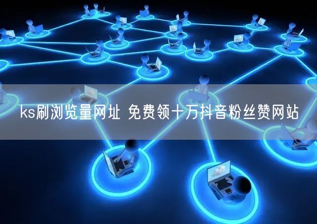 ks刷浏览量网址 免费领十万抖音粉丝赞网站