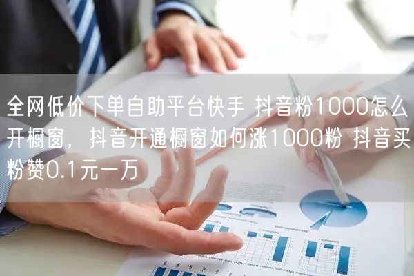 全网低价下单自助平台快手 抖音粉1000怎么开橱窗，抖音开通橱窗如何涨1000粉 抖音买粉赞0.1元一万