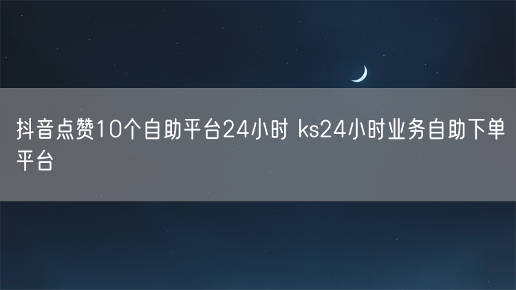 抖音点赞10个自助平台24小时 ks24小时业务自助下单平台