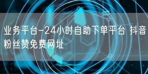 业务平台-24小时自助下单平台 抖音粉丝赞免费网址