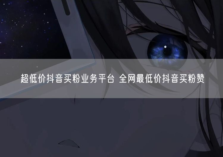 超低价抖音买粉业务平台 全网最低价抖音买粉赞