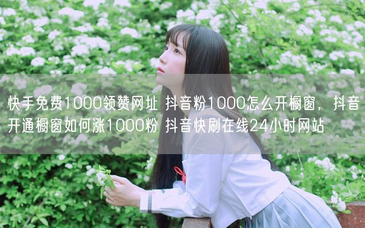 快手免费1000领赞网址 抖音粉1000怎么开橱窗，抖音开通橱窗如何涨1000粉 抖音快刷在线24小时网站