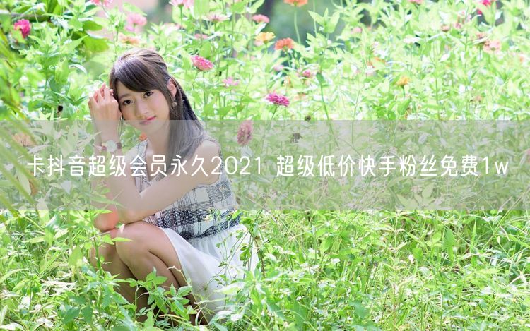 卡抖音超级会员永久2021 超级低价快手粉丝免费1w