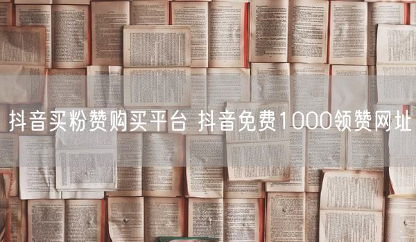抖音买粉赞购买平台 抖音免费1000领赞网址