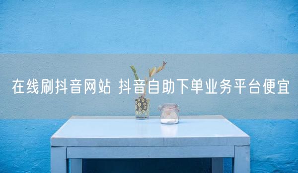 在线刷抖音网站 抖音自助下单业务平台便宜