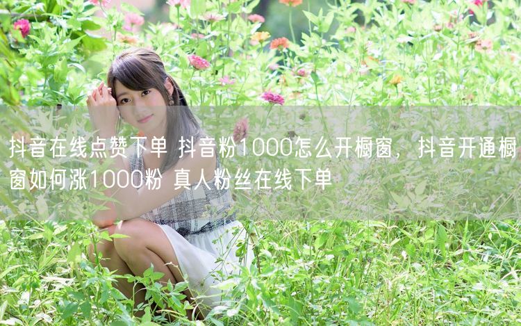 抖音在线点赞下单 抖音粉1000怎么开橱窗，抖音开通橱窗如何涨1000粉 真人粉丝在线下单