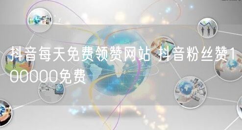 抖音每天免费领赞网站 抖音粉丝赞100000免费