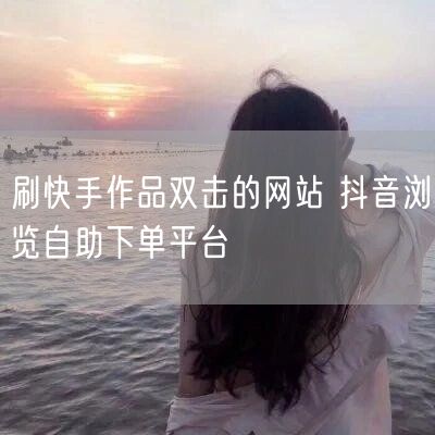 刷快手作品双击的网站 抖音浏览自助下单平台