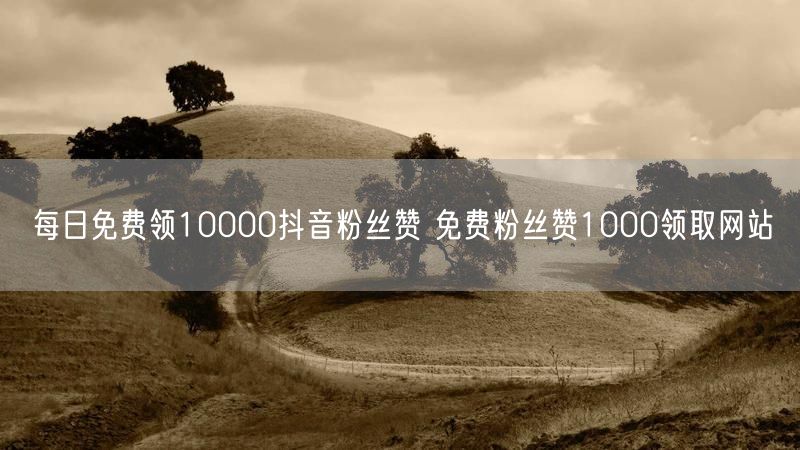 每日免费领10000抖音粉丝赞 免费粉丝赞1000领取网站