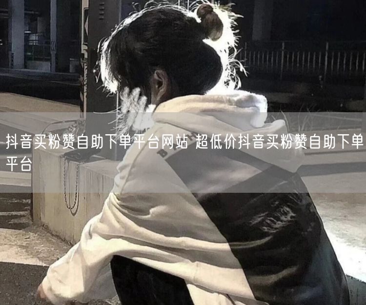 抖音买粉赞自助下单平台网站 超低价抖音买粉赞自助下单平台