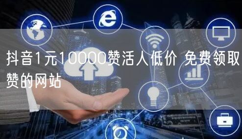 抖音1元10000赞活人低价 免费领取赞的网站