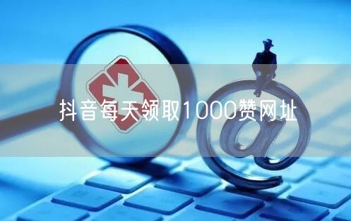 抖音每天领取1000赞网址