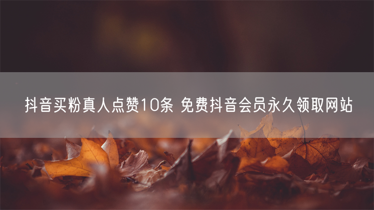抖音买粉真人点赞10条 免费抖音会员永久领取网站