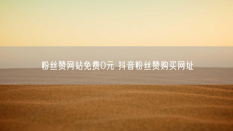 粉丝赞网站免费0元 抖音粉丝赞购买网址