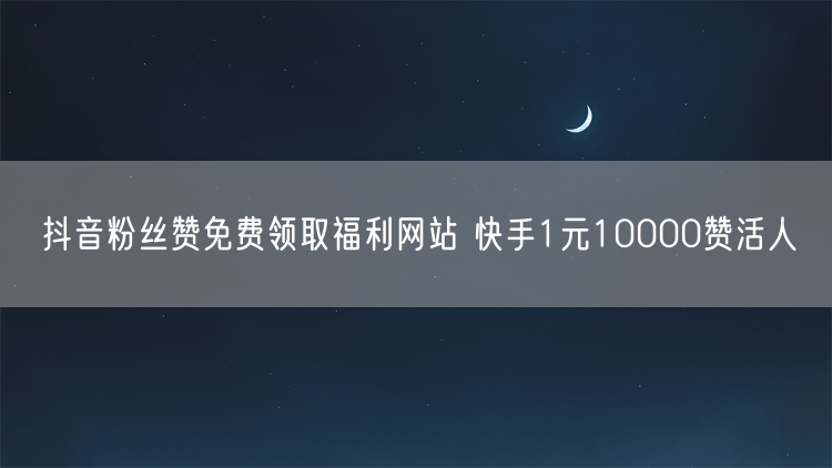 抖音粉丝赞免费领取福利网站 快手1元10000赞活人
