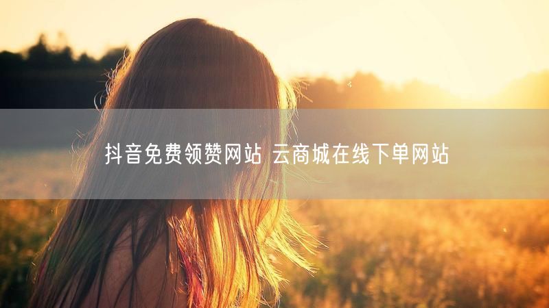 抖音免费领赞网站 云商城在线下单网站