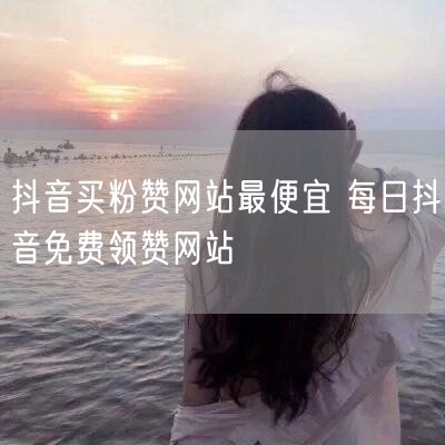 抖音买粉赞网站最便宜 每日抖音免费领赞网站