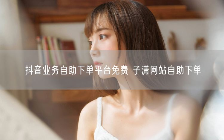 抖音业务自助下单平台免费 子潇网站自助下单