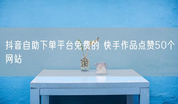抖音自助下单平台免费的 快手作品点赞50个网站