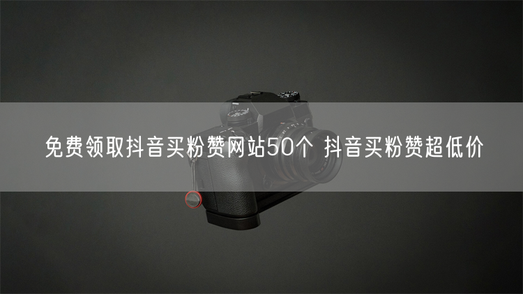 免费领取抖音买粉赞网站50个 抖音买粉赞超低价