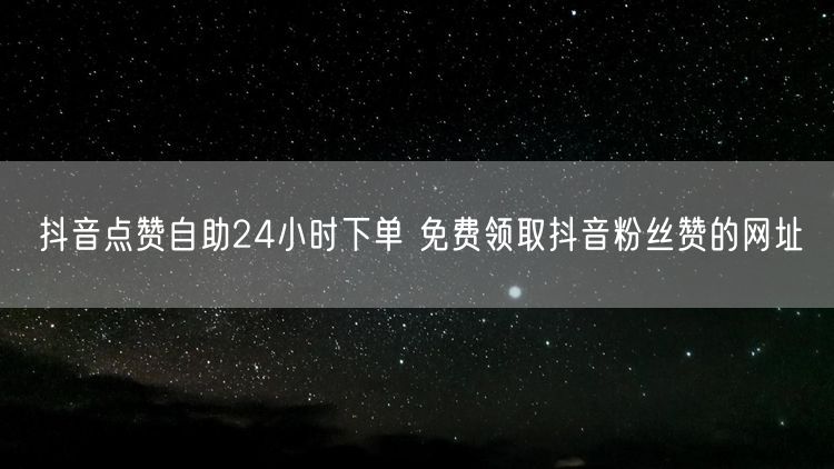 抖音点赞自助24小时下单 免费领取抖音粉丝赞的网址