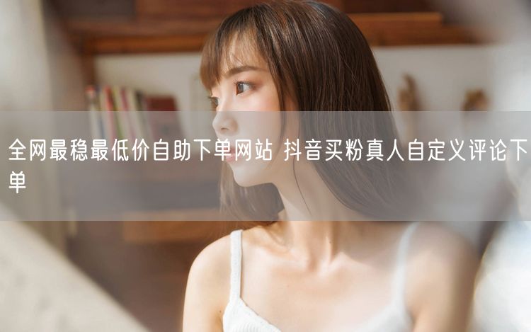 全网最稳最低价自助下单网站 抖音买粉真人自定义评论下单