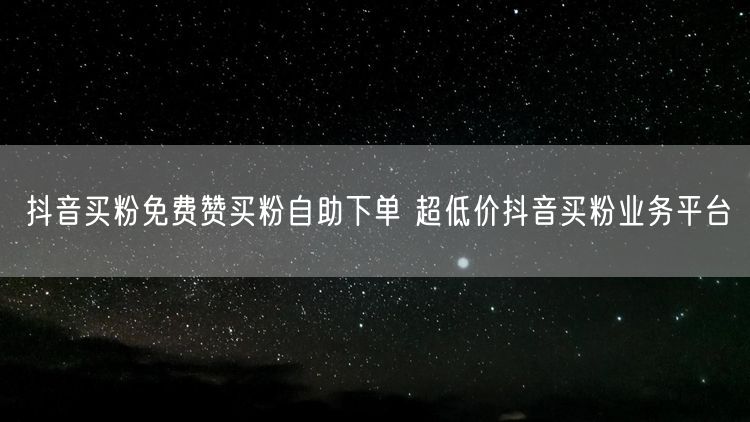 抖音买粉免费赞买粉自助下单 超低价抖音买粉业务平台