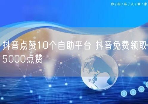 抖音点赞10个自助平台 抖音免费领取5000点赞