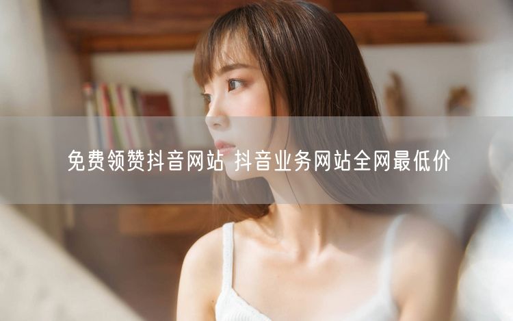 免费领赞抖音网站 抖音业务网站全网最低价