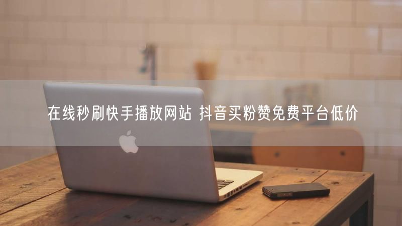 在线秒刷快手播放网站 抖音买粉赞免费平台低价