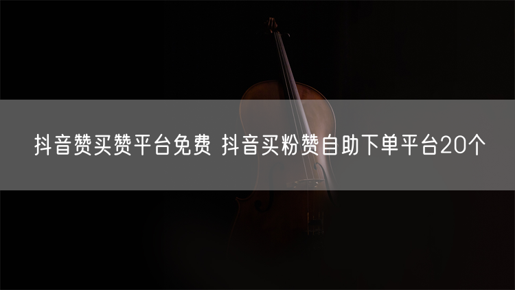 抖音赞买赞平台免费 抖音买粉赞自助下单平台20个