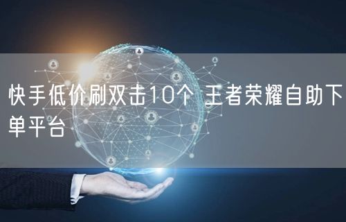 快手低价刷双击10个 王者荣耀自助下单平台
