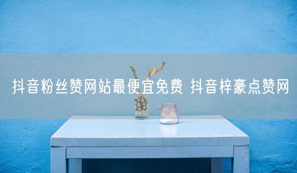 抖音粉丝赞网站最便宜免费 抖音梓豪点赞网